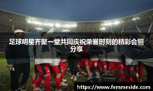 足球明星齐聚一堂共同庆祝荣誉时刻的精彩合照分享